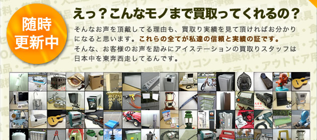 えっ？こんなモノまで買取ってくれるの？そんなお声を頂戴してる理由も、買取り実績を見て頂ければお分かりになると思います。これらの全てが私達の信頼と実績の証です。そんな、お客様のお声を励みにアイステーションの買取りスタッフは日本中を東奔西走してるんです。