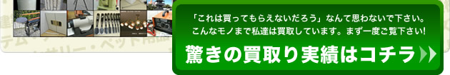 「これは買ってもらえないだろう」なんて思わないで下さい。こんなモノまで私達は買取しています。まず一度ご覧下さい!驚きの買取り実績はコチラ