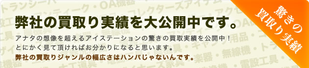 弊社の買取り実績を大公開中です。アナタの想像を超えるアイステーションの驚きの買取実績を公開中！とにかく見て頂ければお分かりになると思います。弊社の買取りジャンルの幅広さはハンパじゃないんです。